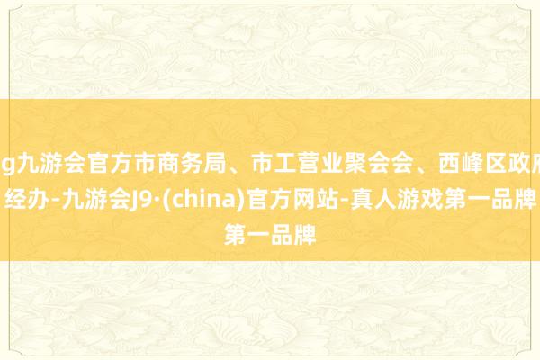 ag九游会官方市商务局、市工营业聚会会、西峰区政府经办-九游会J9·(china)官方网站-真人游戏第一品牌