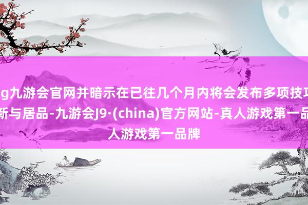 ag九游会官网并暗示在已往几个月内将会发布多项技巧更新与居品-九游会J9·(china)官方网站-真人游戏第一品牌