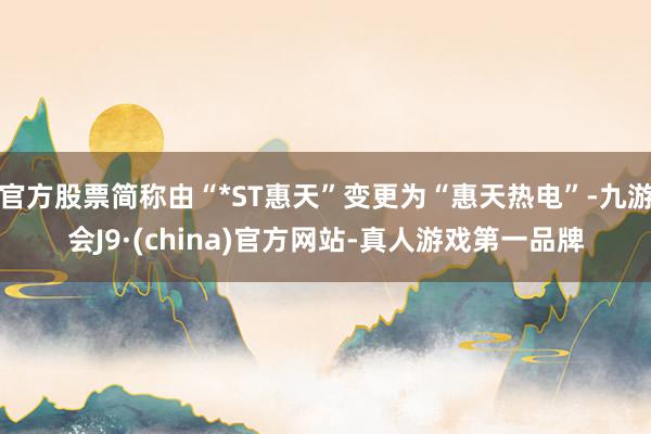 官方股票简称由“*ST惠天”变更为“惠天热电”-九游会J9·(china)官方网站-真人游戏第一品牌