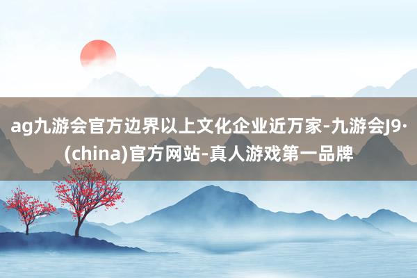 ag九游会官方边界以上文化企业近万家-九游会J9·(china)官方网站-真人游戏第一品牌