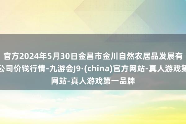 官方2024年5月30日金昌市金川自然农居品发展有限背负公司价钱行情-九游会J9·(china)官方网站-真人游戏第一品牌