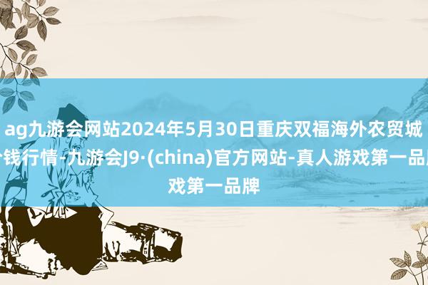 ag九游会网站2024年5月30日重庆双福海外农贸城价钱行情-九游会J9·(china)官方网站-真人游戏第一品牌