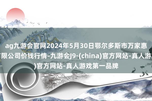 ag九游会官网2024年5月30日鄂尔多斯市万家惠农贸市集有限公司价钱行情-九游会J9·(china)官方网站-真人游戏第一品牌