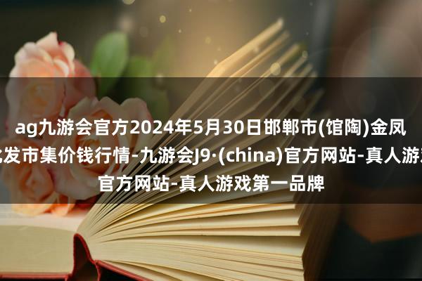 ag九游会官方2024年5月30日邯郸市(馆陶)金凤禽蛋农贸批发市集价钱行情-九游会J9·(china)官方网站-真人游戏第一品牌