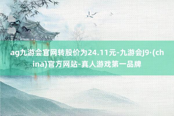 ag九游会官网转股价为24.11元-九游会J9·(china)官方网站-真人游戏第一品牌