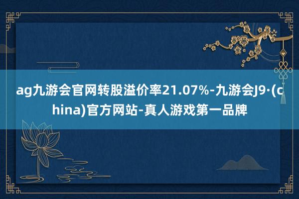 ag九游会官网转股溢价率21.07%-九游会J9·(china)官方网站-真人游戏第一品牌