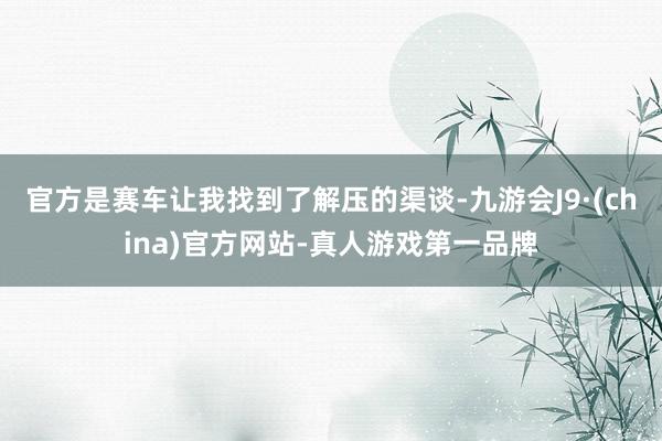 官方是赛车让我找到了解压的渠谈-九游会J9·(china)官方网站-真人游戏第一品牌