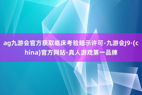 ag九游会官方获取临床考验暗示许可-九游会J9·(china)官方网站-真人游戏第一品牌