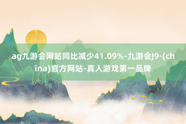 ag九游会网站同比减少41.09%-九游会J9·(china)官方网站-真人游戏第一品牌