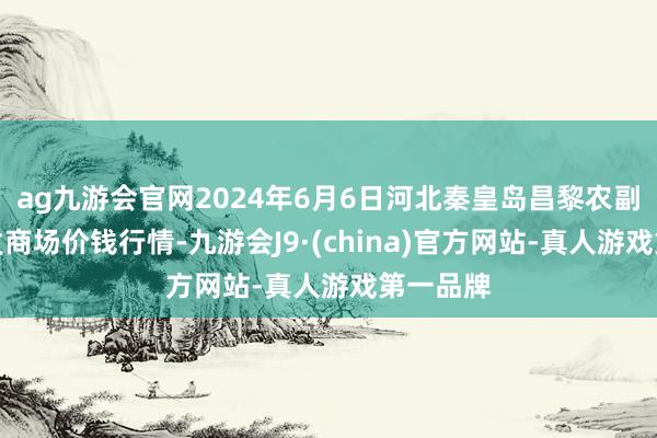 ag九游会官网2024年6月6日河北秦皇岛昌黎农副居品批发商场价钱行情-九游会J9·(china)官方网站-真人游戏第一品牌