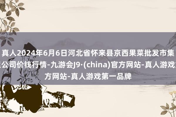 真人2024年6月6日河北省怀来县京西果菜批发市集有限连累公司价钱行情-九游会J9·(china)官方网站-真人游戏第一品牌