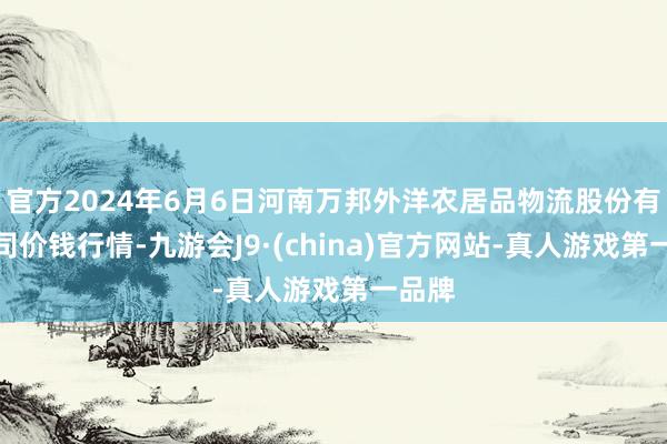 官方2024年6月6日河南万邦外洋农居品物流股份有限公司价钱行情-九游会J9·(china)官方网站-真人游戏第一品牌