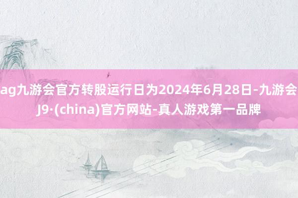 ag九游会官方转股运行日为2024年6月28日-九游会J9·(china)官方网站-真人游戏第一品牌