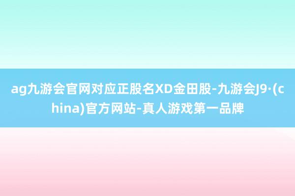 ag九游会官网对应正股名XD金田股-九游会J9·(china)官方网站-真人游戏第一品牌