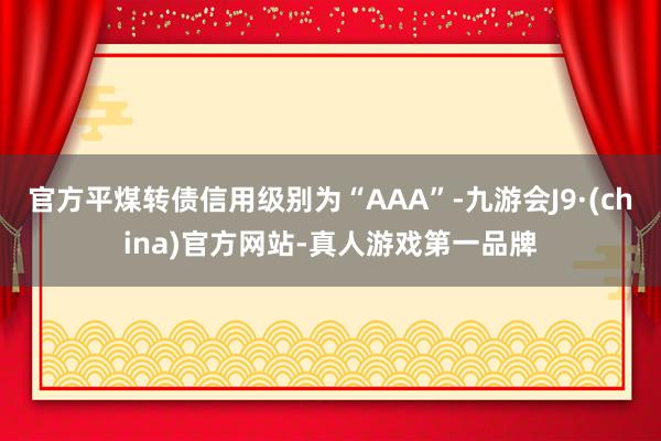 官方平煤转债信用级别为“AAA”-九游会J9·(china)官方网站-真人游戏第一品牌