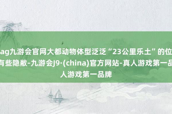 ag九游会官网大都动物体型泛泛“23公里乐土”的位置有些隐敝-九游会J9·(china)官方网站-真人游戏第一品牌