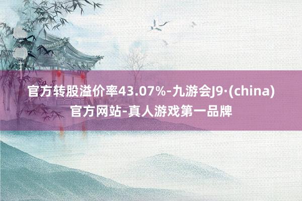 官方转股溢价率43.07%-九游会J9·(china)官方网站-真人游戏第一品牌