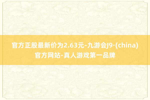 官方正股最新价为2.63元-九游会J9·(china)官方网站-真人游戏第一品牌