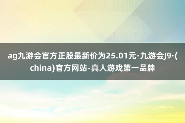 ag九游会官方正股最新价为25.01元-九游会J9·(china)官方网站-真人游戏第一品牌