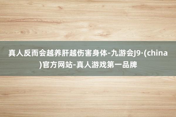 真人反而会越养肝越伤害身体-九游会J9·(china)官方网站-真人游戏第一品牌