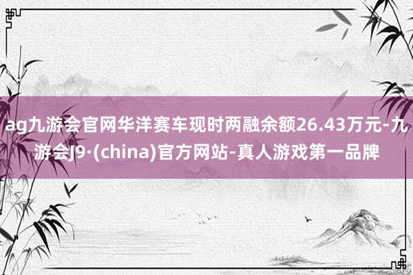 ag九游会官网华洋赛车现时两融余额26.43万元-九游会J9·(china)官方网站-真人游戏第一品牌