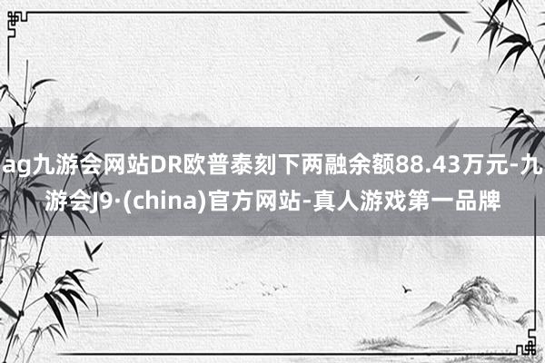 ag九游会网站DR欧普泰刻下两融余额88.43万元-九游会J9·(china)官方网站-真人游戏第一品牌