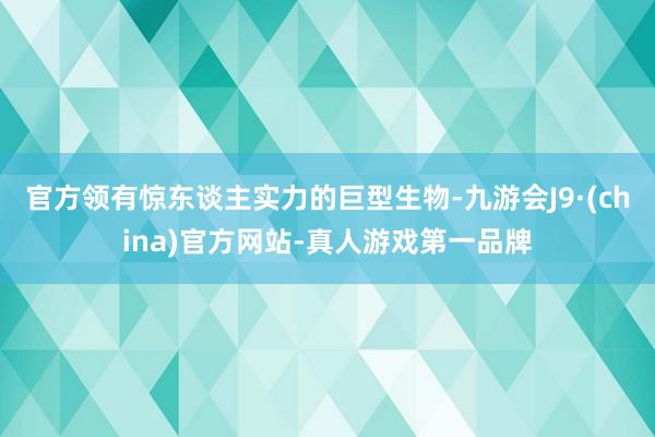 官方领有惊东谈主实力的巨型生物-九游会J9·(china)官方网站-真人游戏第一品牌