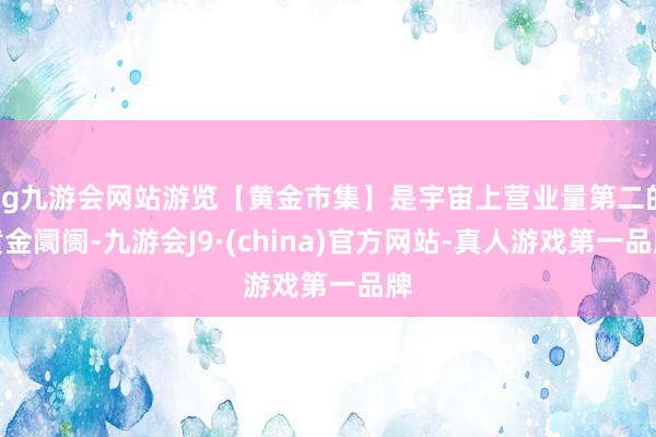 ag九游会网站游览【黄金市集】是宇宙上营业量第二的黄金阛阓-九游会J9·(china)官方网站-真人游戏第一品牌