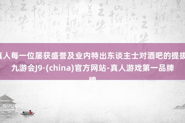 真人每一位屡获盛誉及业内特出东谈主士对酒吧的提拔-九游会J9·(china)官方网站-真人游戏第一品牌