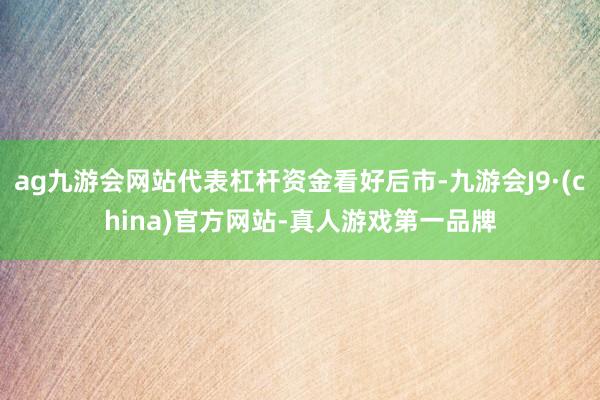 ag九游会网站代表杠杆资金看好后市-九游会J9·(china)官方网站-真人游戏第一品牌