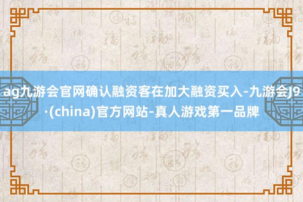 ag九游会官网确认融资客在加大融资买入-九游会J9·(china)官方网站-真人游戏第一品牌