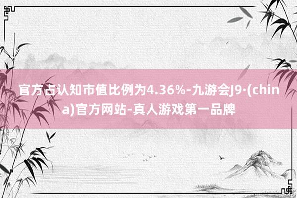 官方占认知市值比例为4.36%-九游会J9·(china)官方网站-真人游戏第一品牌