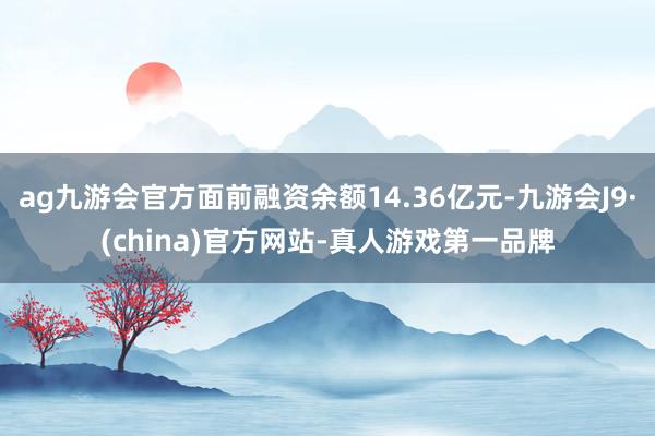 ag九游会官方面前融资余额14.36亿元-九游会J9·(china)官方网站-真人游戏第一品牌