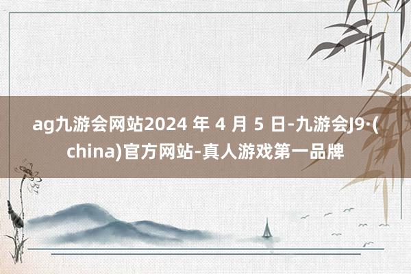 ag九游会网站2024 年 4 月 5 日-九游会J9·(china)官方网站-真人游戏第一品牌