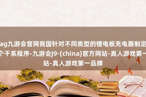 ag九游会官网我国针对不同类型的锂电板充电器制定了多个干系程序-九游会J9·(china)官方网站-真人游戏第一品牌