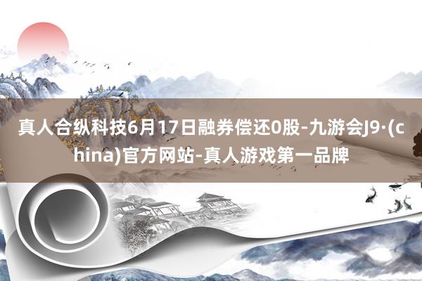 真人合纵科技6月17日融券偿还0股-九游会J9·(china)官方网站-真人游戏第一品牌