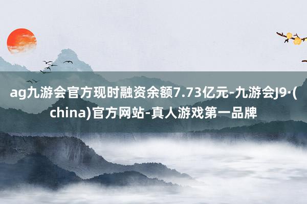 ag九游会官方现时融资余额7.73亿元-九游会J9·(china)官方网站-真人游戏第一品牌