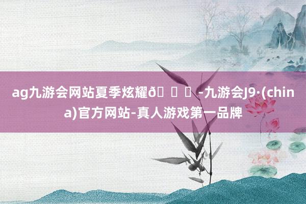 ag九游会网站夏季炫耀🎀-九游会J9·(china)官方网站-真人游戏第一品牌