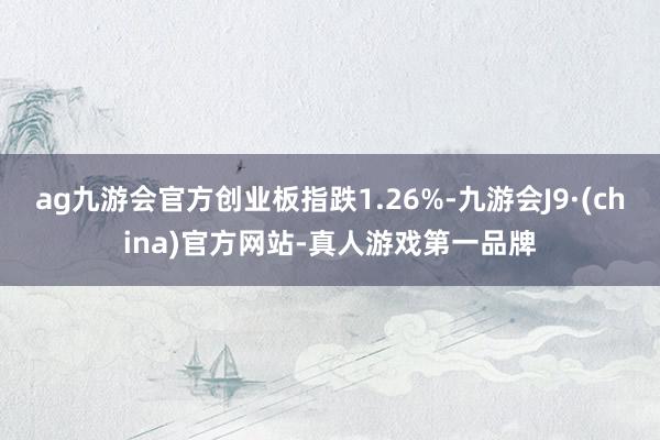 ag九游会官方创业板指跌1.26%-九游会J9·(china)官方网站-真人游戏第一品牌