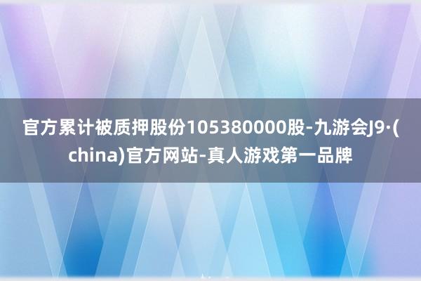 官方累计被质押股份105380000股-九游会J9·(china)官方网站-真人游戏第一品牌