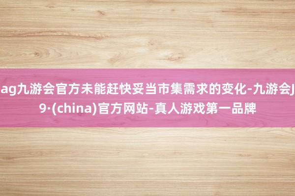 ag九游会官方未能赶快妥当市集需求的变化-九游会J9·(china)官方网站-真人游戏第一品牌