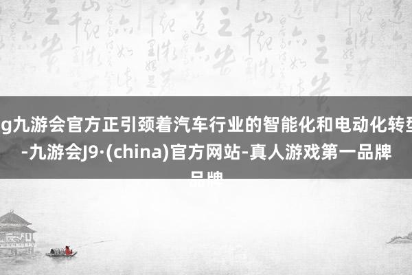 ag九游会官方正引颈着汽车行业的智能化和电动化转型-九游会J9·(china)官方网站-真人游戏第一品牌