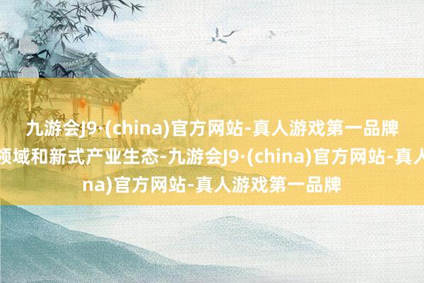 九游会J9·(china)官方网站-真人游戏第一品牌聚焦前沿技巧领域和新式产业生态-九游会J9·(china)官方网站-真人游戏第一品牌