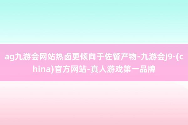 ag九游会网站热卤更倾向于佐餐产物-九游会J9·(china)官方网站-真人游戏第一品牌