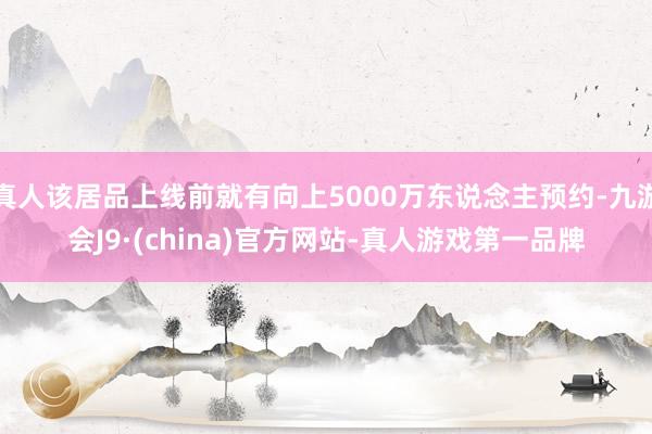 真人该居品上线前就有向上5000万东说念主预约-九游会J9·(china)官方网站-真人游戏第一品牌