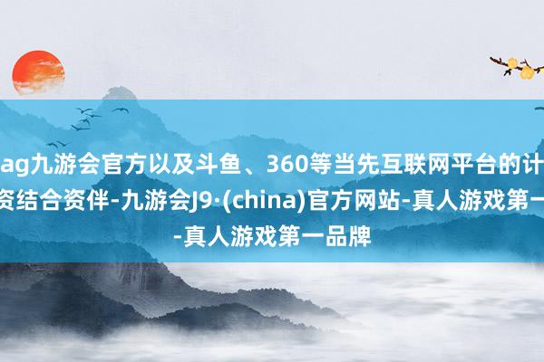 ag九游会官方以及斗鱼、360等当先互联网平台的计策投资结合资伴-九游会J9·(china)官方网站-真人游戏第一品牌