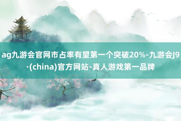 ag九游会官网市占率有望第一个突破20%-九游会J9·(china)官方网站-真人游戏第一品牌