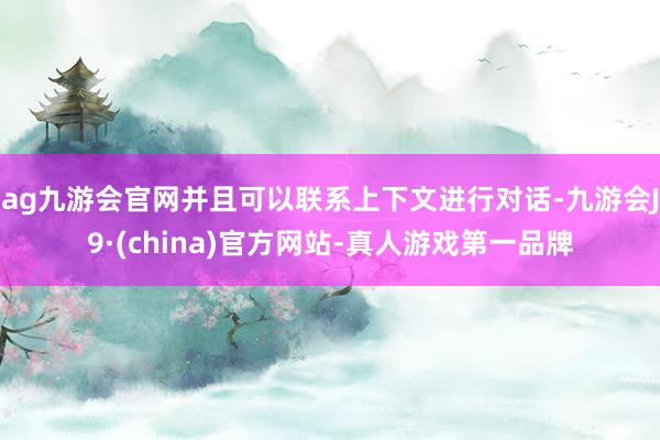 ag九游会官网并且可以联系上下文进行对话-九游会J9·(china)官方网站-真人游戏第一品牌