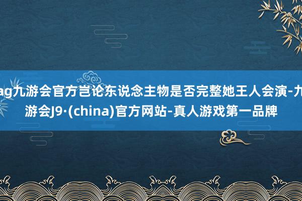 ag九游会官方岂论东说念主物是否完整她王人会演-九游会J9·(china)官方网站-真人游戏第一品牌