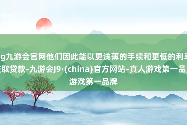 ag九游会官网他们因此能以更浅薄的手续和更低的利率获取贷款-九游会J9·(china)官方网站-真人游戏第一品牌